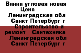 Ванна угловая новая  › Цена ­ 10 000 - Ленинградская обл., Санкт-Петербург г. Строительство и ремонт » Сантехника   . Ленинградская обл.,Санкт-Петербург г.